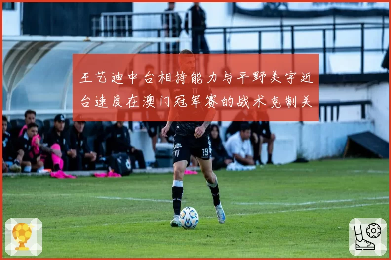 王艺迪中台相持能力与平野美宇近台速度在澳门冠军赛的战术克制关系