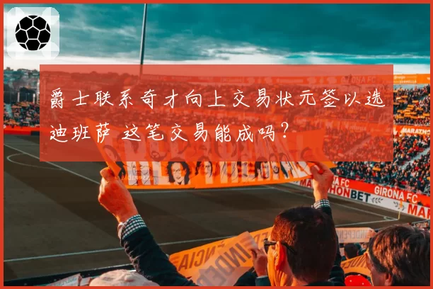 爵士联系奇才向上交易状元签以选迪班萨 这笔交易能成吗？