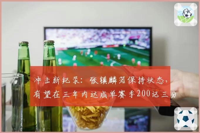 冲击新纪录：张镇麟若保持状态，有望在三年内达成单赛季200记三分