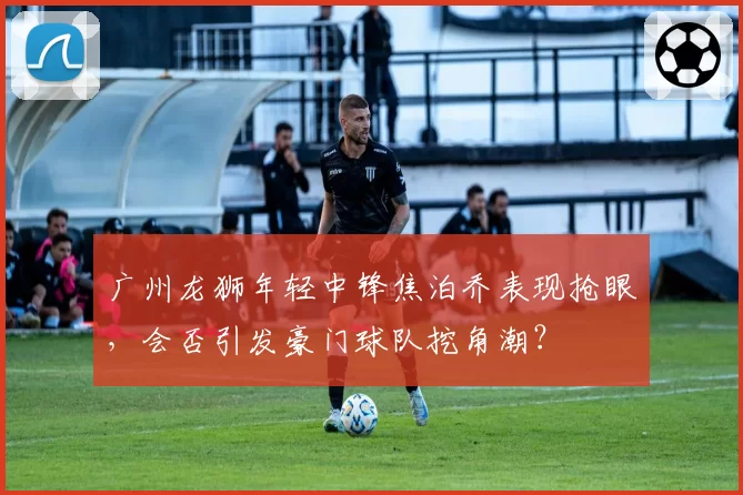 广州龙狮年轻中锋焦泊乔表现抢眼，会否引发豪门球队挖角潮？