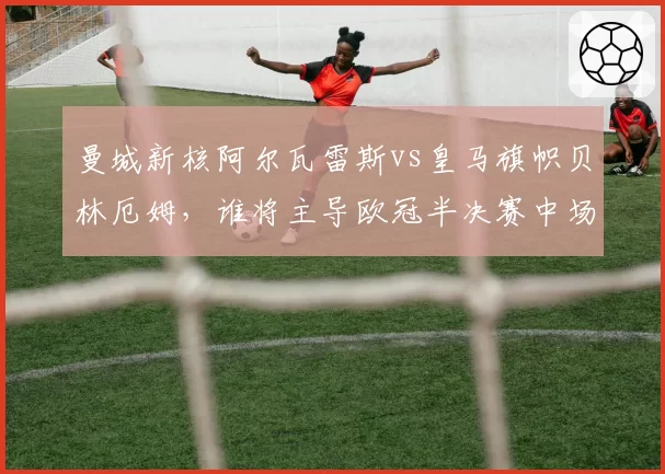 曼城新核阿尔瓦雷斯vs皇马旗帜贝林厄姆，谁将主导欧冠半决赛中场对决？