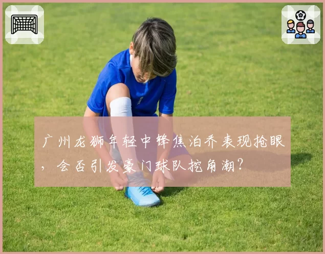 广州龙狮年轻中锋焦泊乔表现抢眼，会否引发豪门球队挖角潮？