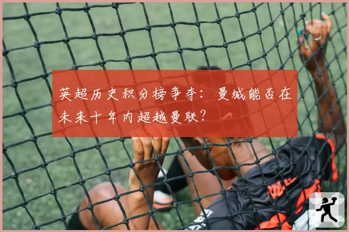英超历史积分榜争夺:曼城能否在未来十年内超越曼联?