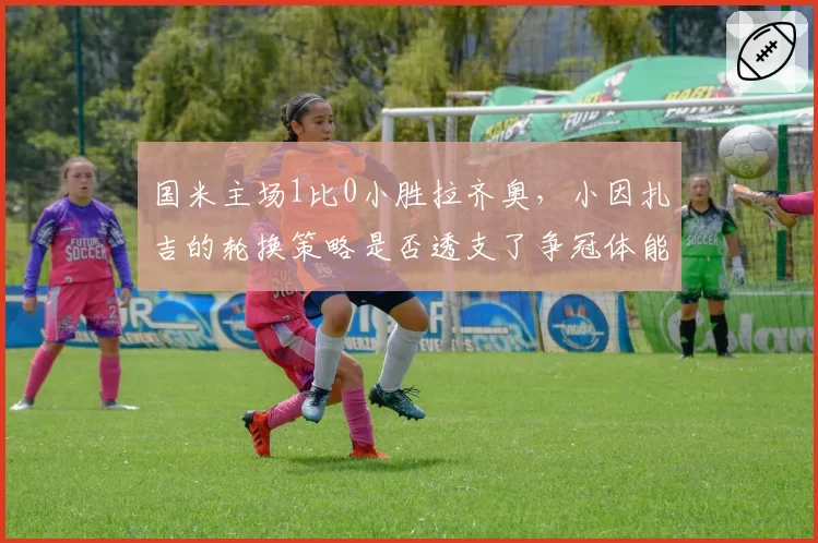 国米主场1比0小胜拉齐奥，小因扎吉的轮换策略是否透支了争冠体能？
