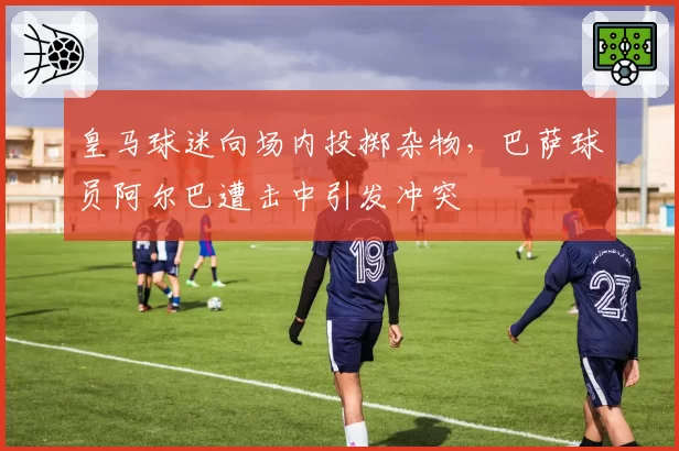 皇马球迷向场内投掷杂物，巴萨球员阿尔巴遭击中引发冲突