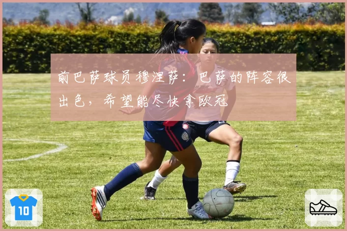 前巴萨球员穆涅萨：巴萨的阵容很出色，希望能尽快拿欧冠