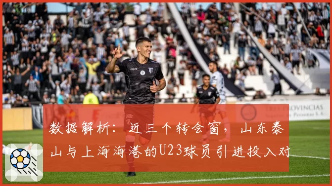 数据解析：近三个转会窗，山东泰山与上海海港的U23球员引进投入对比
