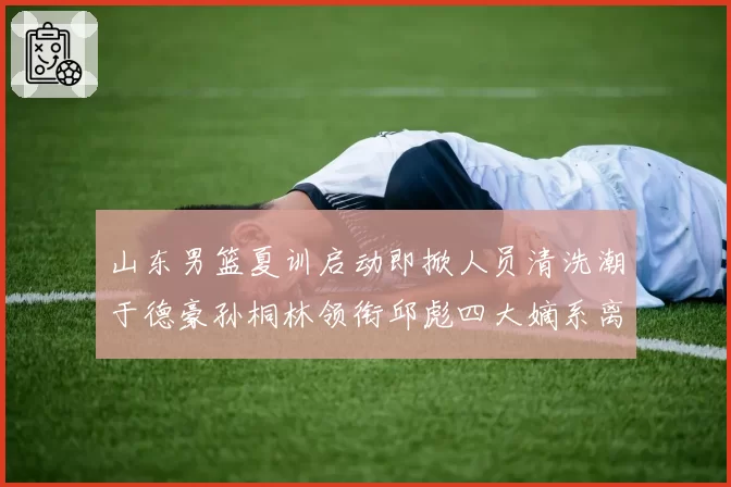 山东男篮夏训启动即掀人员清洗潮于德豪孙桐林领衔邱彪四大嫡系离队