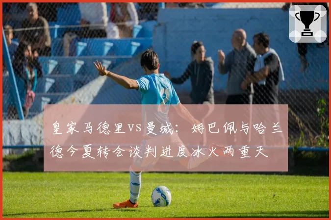 皇家马德里vs曼城:姆巴佩与哈兰德今夏转会谈判进度冰火两重天