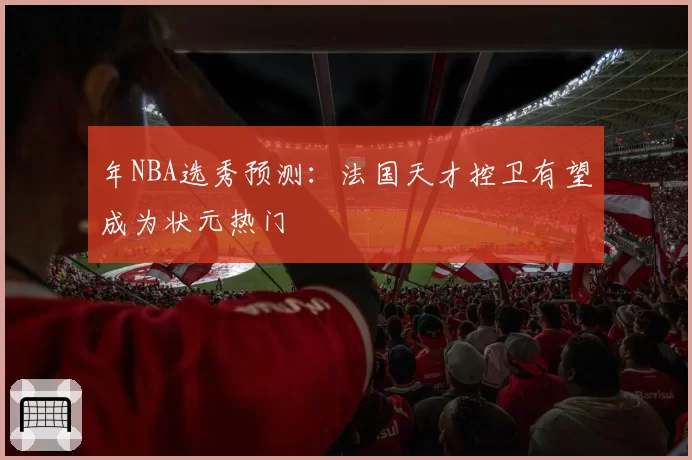年NBA选秀预测:法国天才控卫有望成为状元热门