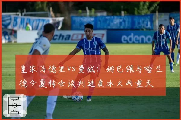 皇家马德里vs曼城:姆巴佩与哈兰德今夏转会谈判进度冰火两重天