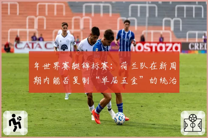 年世界赛艇锦标赛:荷兰队在新周期内能否复制“单届五金”的统治级表现?