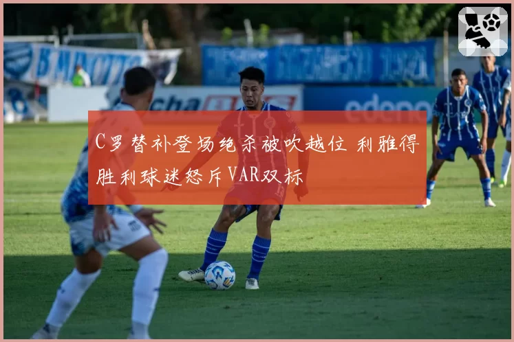 C罗替补登场绝杀被吹越位 利雅得胜利球迷怒斥VAR双标