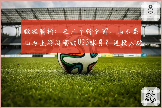 数据解析：近三个转会窗，山东泰山与上海海港的U23球员引进投入对比
