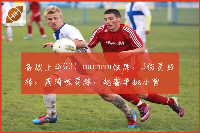 备战上海G3!manman缺席,3伤员好转,周琦练罚球,赵睿单挑小曾
