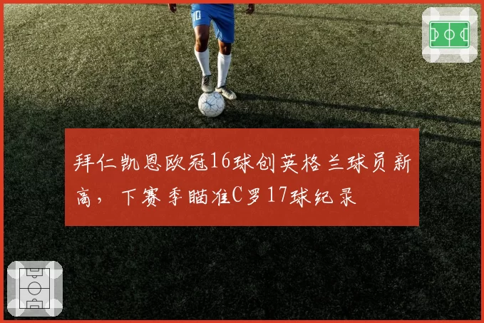 拜仁凯恩欧冠16球创英格兰球员新高，下赛季瞄准C罗17球纪录
