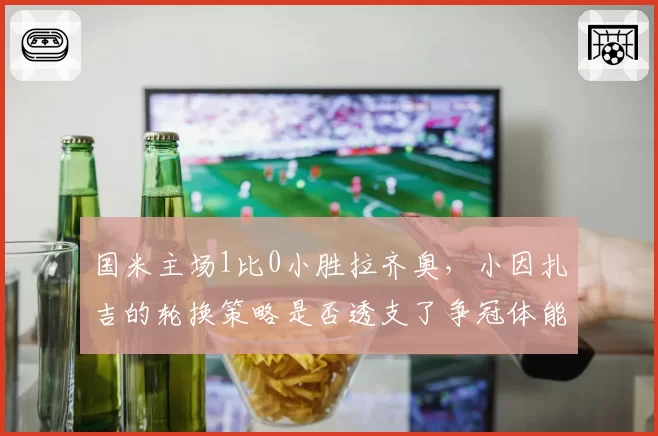 国米主场1比0小胜拉齐奥,小因扎吉的轮换策略是否透支了争冠体能?
