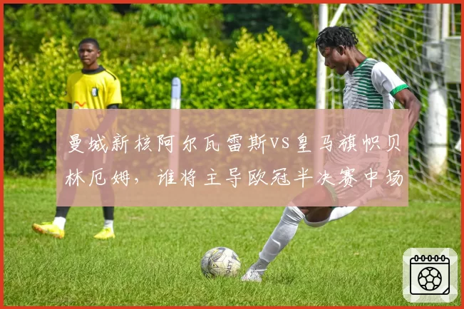 曼城新核阿尔瓦雷斯vs皇马旗帜贝林厄姆，谁将主导欧冠半决赛中场对决？