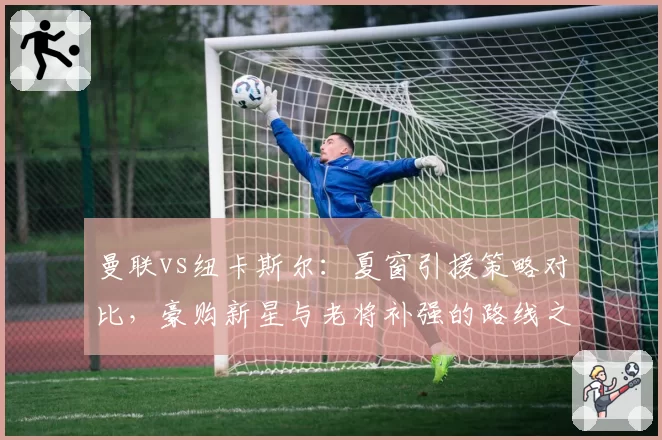 曼联vs纽卡斯尔：夏窗引援策略对比，豪购新星与老将补强的路线之争