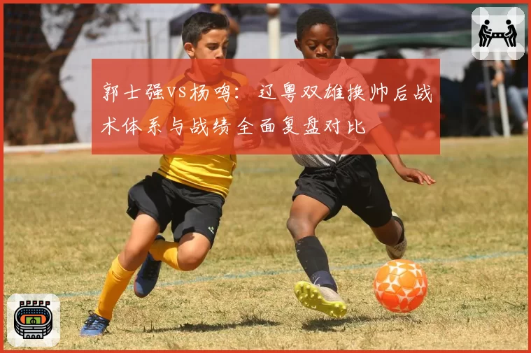 郭士强vs杨鸣：辽粤双雄换帅后战术体系与战绩全面复盘对比
