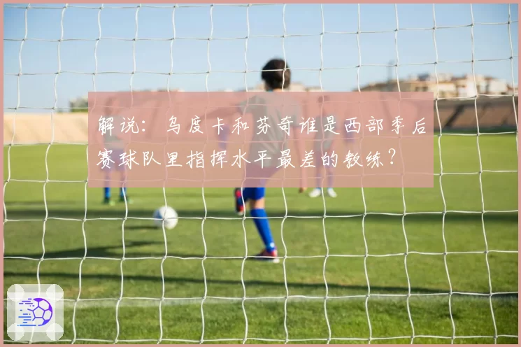 解说:乌度卡和芬奇谁是西部季后赛球队里指挥水平最差的教练?