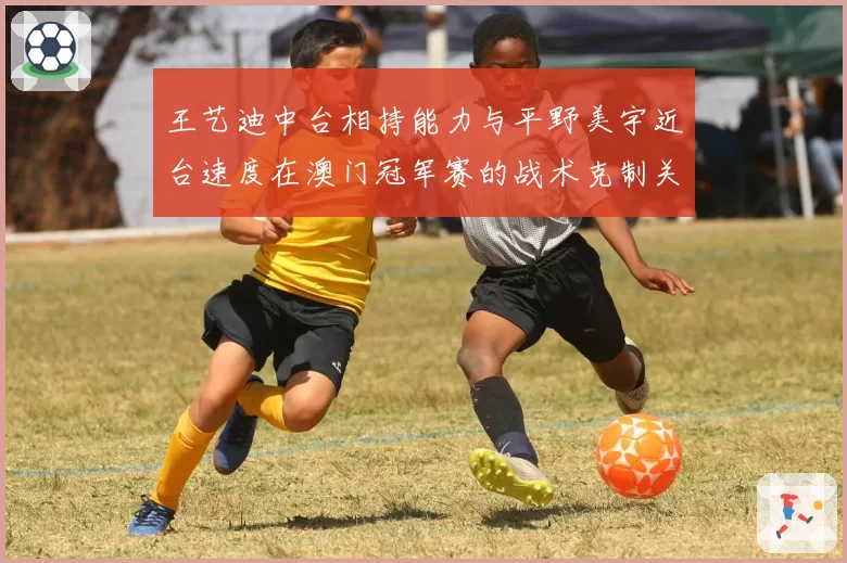 王艺迪中台相持能力与平野美宇近台速度在澳门冠军赛的战术克制关系