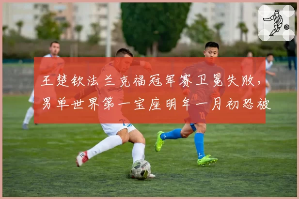 王楚钦法兰克福冠军赛卫冕失败，男单世界第一宝座明年一月初恐被反超？
