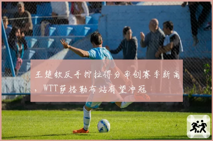 王楚钦反手拧拉得分率创赛季新高，WTT萨格勒布站有望冲冠