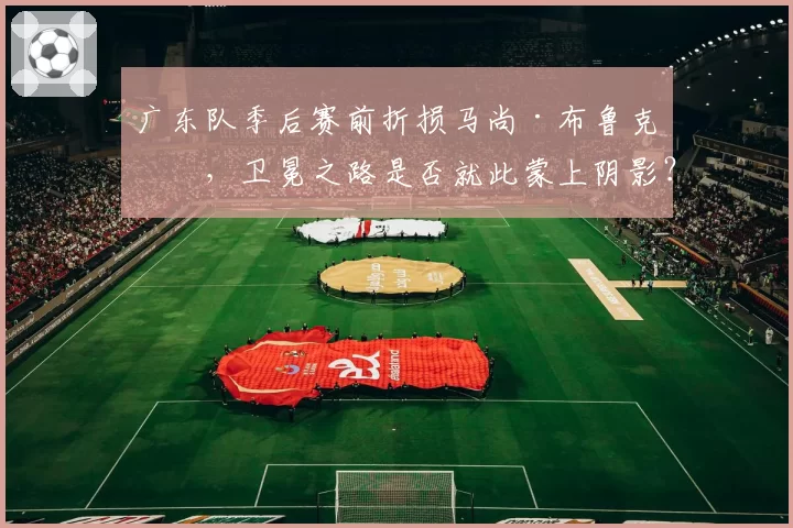 广东队季后赛前折损马尚·布鲁克斯,卫冕之路是否就此蒙上阴影?