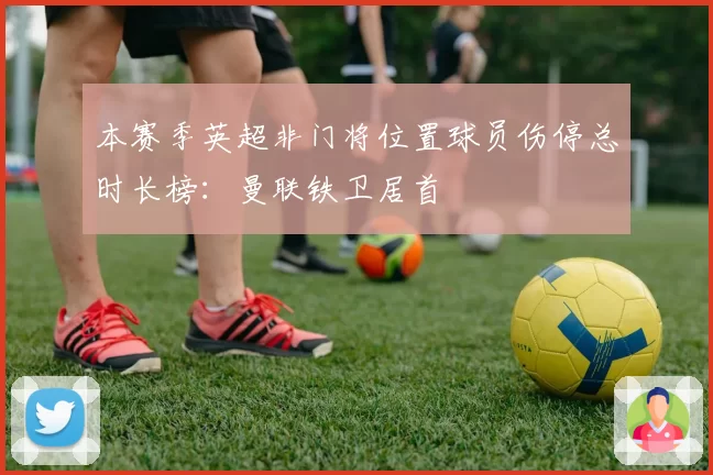 本赛季英超非门将位置球员伤停总时长榜：曼联铁卫居首