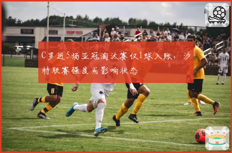 C罗近5场亚冠淘汰赛仅1球入账，沙特联赛强度或影响状态