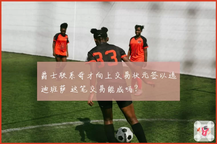 爵士联系奇才向上交易状元签以选迪班萨 这笔交易能成吗?