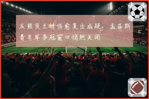 灰熊莫兰特伤愈复出成疑，孟菲斯青年军争冠窗口悄然关闭