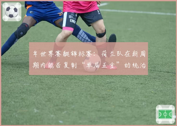 年世界赛艇锦标赛:荷兰队在新周期内能否复制“单届五金”的统治级表现?