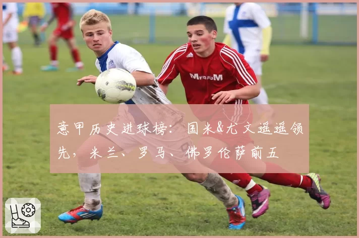 意甲历史进球榜:国米&尤文遥遥领先,米兰、罗马、佛罗伦萨前五