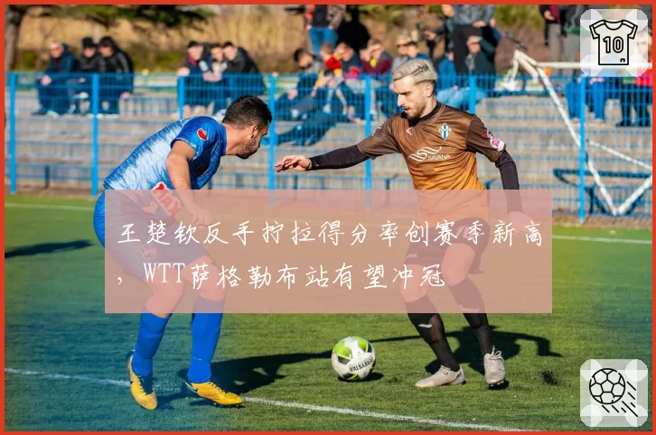 王楚钦反手拧拉得分率创赛季新高，WTT萨格勒布站有望冲冠