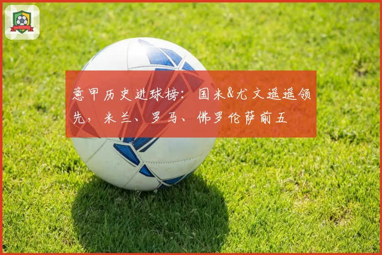 意甲历史进球榜:国米&尤文遥遥领先,米兰、罗马、佛罗伦萨前五