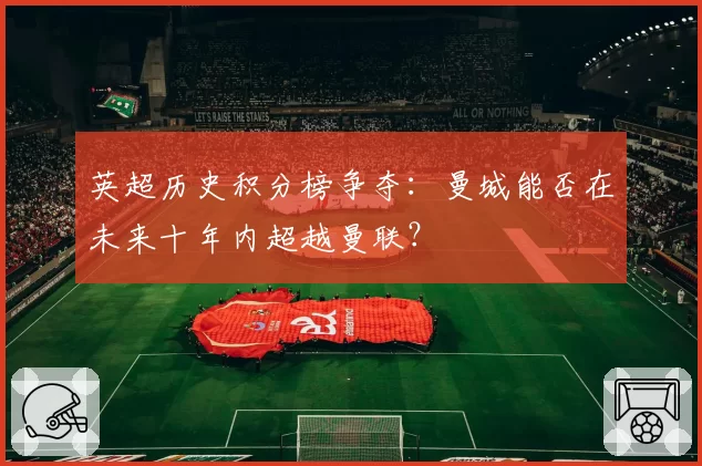 英超历史积分榜争夺:曼城能否在未来十年内超越曼联?
