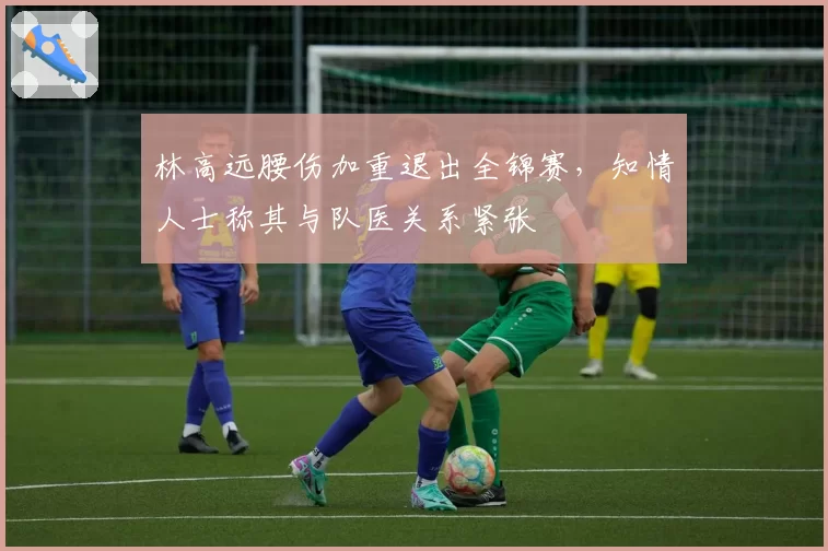 林高远腰伤加重退出全锦赛，知情人士称其与队医关系紧张